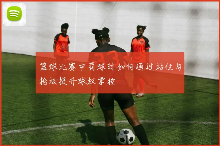 篮球比赛中罚球时如何通过站位与抢板提升球权掌控