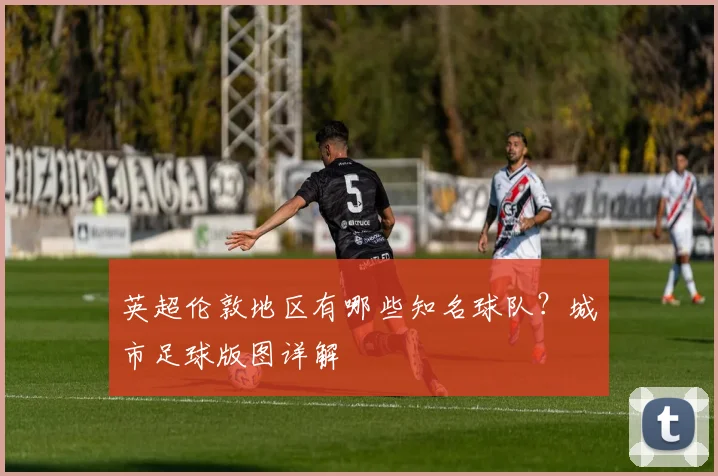 英超伦敦地区有哪些知名球队？城市足球版图详解