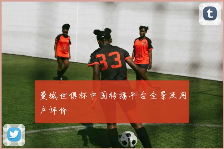 曼城世俱杯中国转播平台全景及用户评价