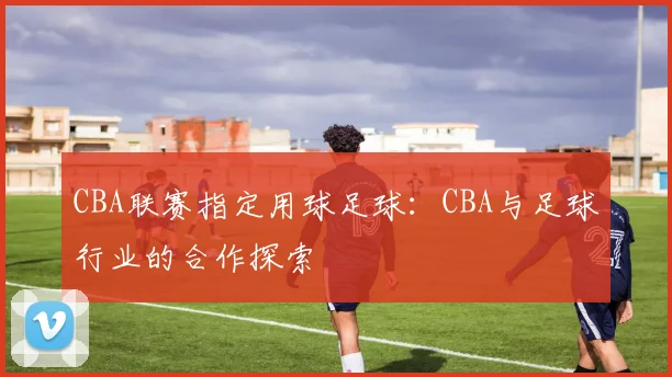 CBA联赛指定用球足球：CBA与足球行业的合作探索