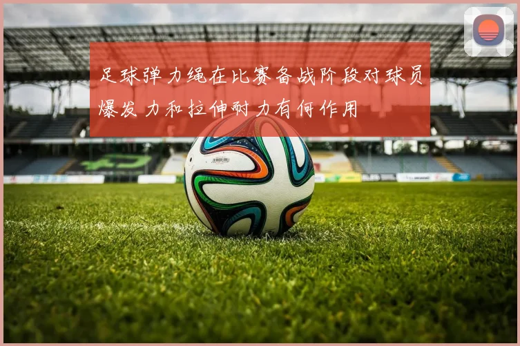 足球弹力绳在比赛备战阶段对球员爆发力和拉伸耐力有何作用
