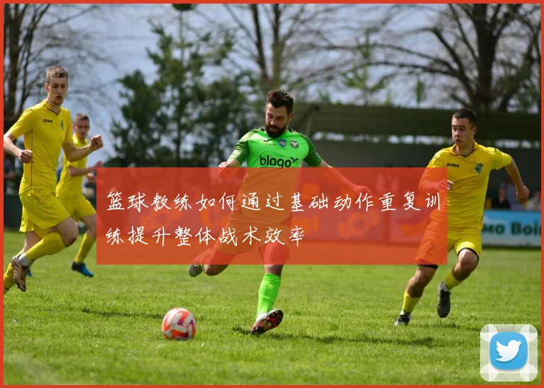篮球教练如何通过基础动作重复训练提升整体战术效率
